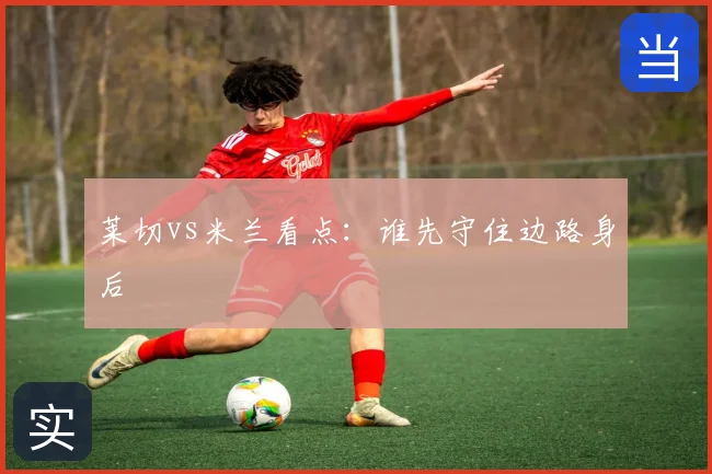 莱切vs米兰看点：谁先守住边路身后