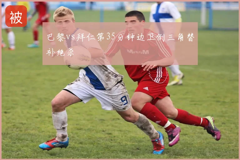 巴黎vs拜仁第35分钟边卫倒三角替补绝杀
