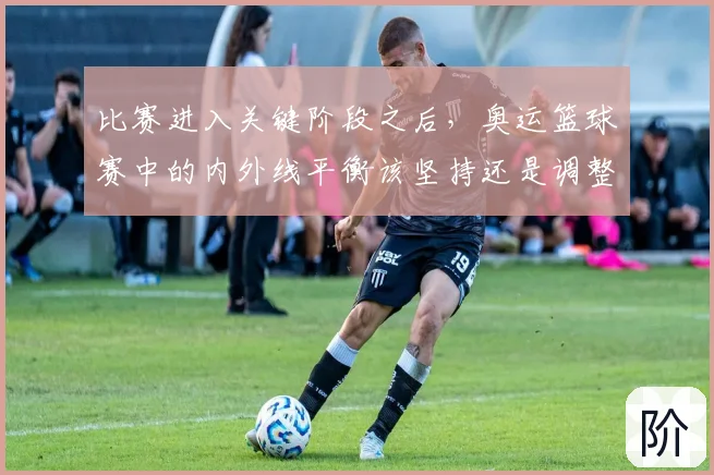 比赛进入关键阶段之后，奥运篮球赛中的内外线平衡该坚持还是调整